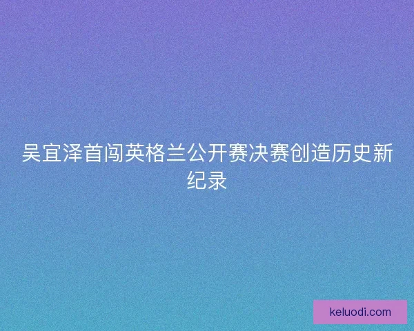 吴宜泽首闯英格兰公开赛决赛创造历史新纪录
