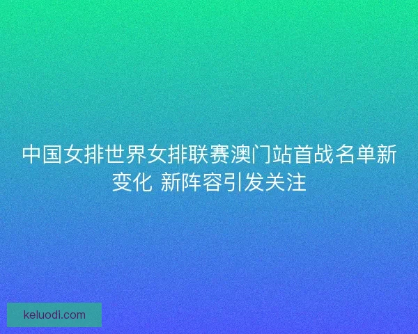 中国女排世界女排联赛澳门站首战名单新变化 新阵容引发关注