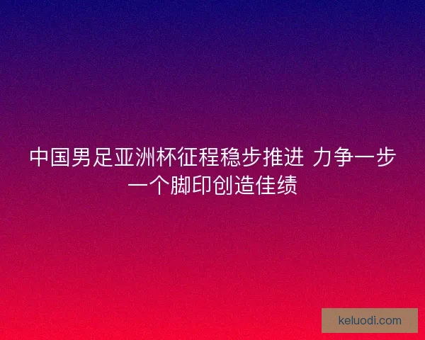 中国男足亚洲杯征程稳步推进 力争一步一个脚印创造佳绩